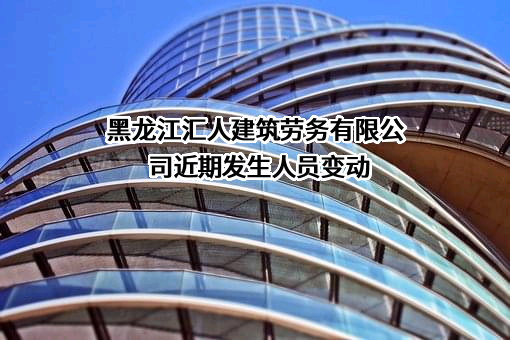 黑龙江汇人建筑劳务有限公司近期发生人员变动