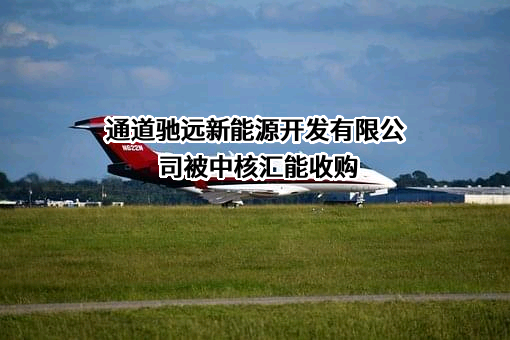 通道驰远新能源开发有限公司近期被中核汇能收购