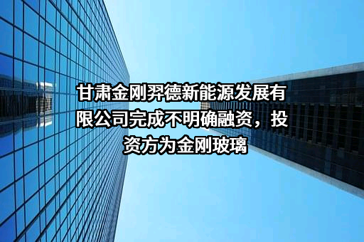 甘肃金刚羿德新能源发展有限公司完成不明确融资，投资方为金刚玻璃