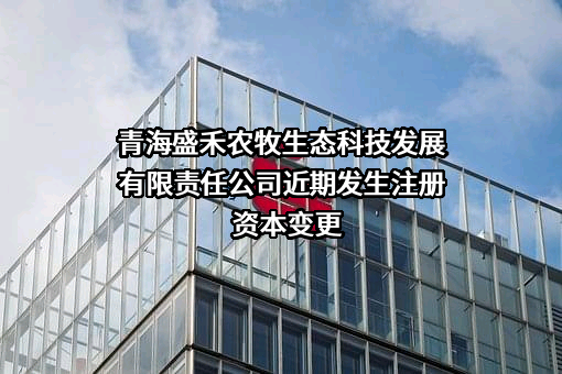 青海盛禾农牧生态科技发展有限责任公司近期发生注册资本变更