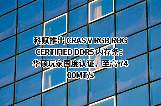 科赋推出 CRAS V RGB ROG CERTIFIED DDR5 内存条：华硕玩家国度认证，至高 7400MT/s