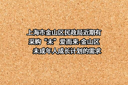 上海市金山区民政局近期有采购“未”爱而来-金山区未成年人成长计划的需求