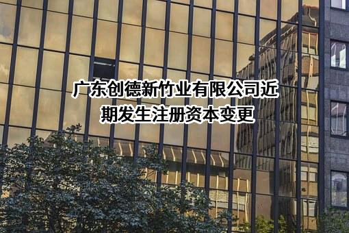 广东创德新竹业有限公司近期发生注册资本变更