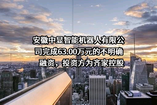 安徽中显智能机器人有限公司完成63.00万元的不明确融资，投资方为齐家控股