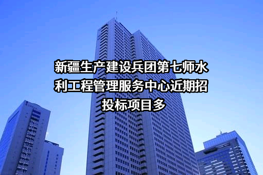 新疆生产建设兵团第七师水利工程管理服务中心近期招投标项目多