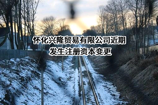 怀化兴隆贸易有限公司近期发生注册资本变更