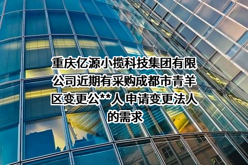 重庆亿源小揽科技集团有限公司近期有采购成都市青羊区变更公**人 申请变更法人的需求