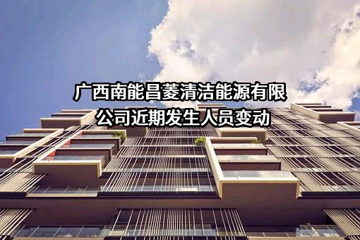 广西南能昌菱清洁能源有限公司近期发生人员变动