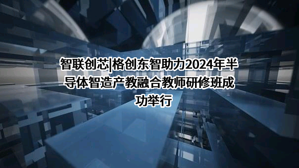 智联创芯|格创东智助力2024年半导体智造产教融合教师研修班成功举行