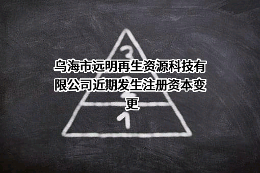乌海市远明再生资源科技有限公司近期发生注册资本变更