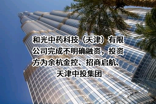 和光中药科技（天津）有限公司完成不明确融资，投资方为余杭金控、招商启航、天津中投集团