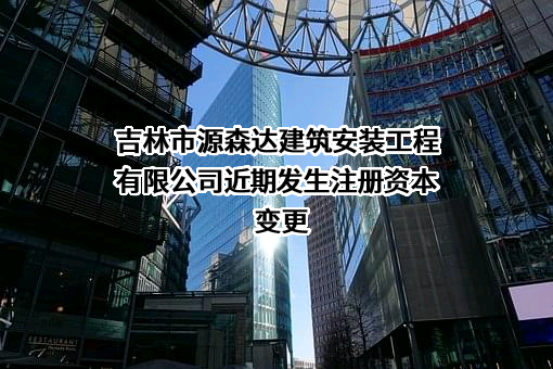 吉林市源森达建筑安装工程有限公司近期发生注册资本变更