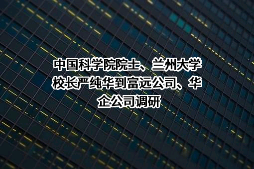 中国科学院院士、兰州大学校长严纯华到富远公司、华企公司调研