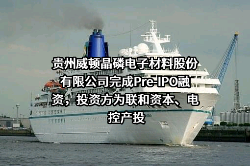 贵州威顿晶磷电子材料股份有限公司完成Pre-IPO融资，投资方为联和资本、电控产投
