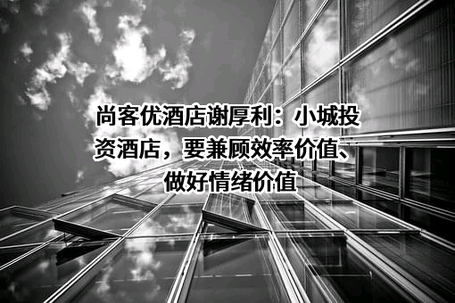 尚客优酒店谢厚利：小城投资酒店，要兼顾效率价值、做好情绪价值