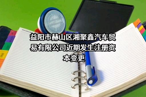 益阳市赫山区湘聚鑫汽车贸易有限公司近期发生注册资本变更