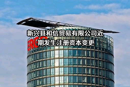 新兴县和信贸易有限公司近期发生注册资本变更
