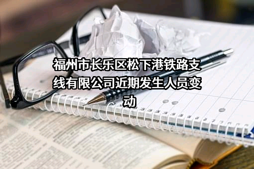 福州市长乐区松下港铁路支线有限公司近期发生人员变动