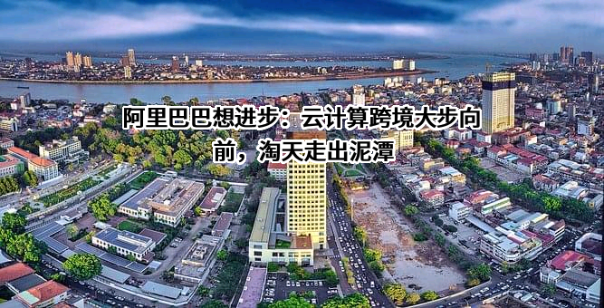 阿里巴巴想进步：云计算跨境大步向前，淘天走出泥潭