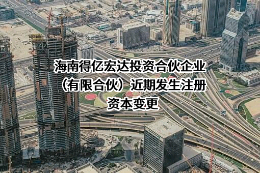 海南得亿宏达投资合伙企业（有限合伙）近期发生注册资本变更