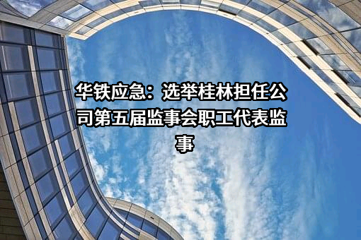 华铁应急：选举桂林担任公司第五届监事会职工代表监事