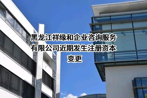 黑龙江祥缘和企业咨询服务有限公司近期发生注册资本变更