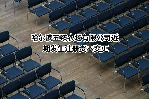 哈尔滨五臻农场有限公司近期发生注册资本变更