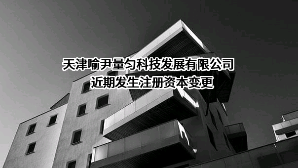 天津喻尹量匀科技发展有限公司近期发生注册资本变更