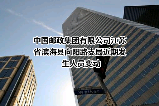 中国邮政集团有限公司江苏省滨海县向阳路支局近期发生人员变动