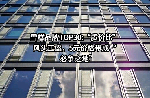 雪糕品牌TOP30:“质价比”风头正盛，5元价格带成“必争之地”