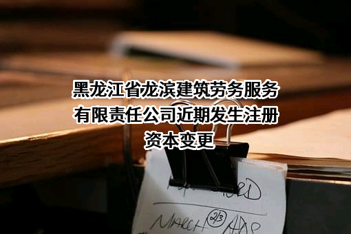 黑龙江省龙滨建筑劳务服务有限责任公司近期发生注册资本变更