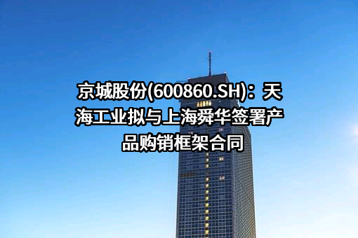 京城股份(600860.SH)：天海工业拟与上海舜华签署产品购销框架合同