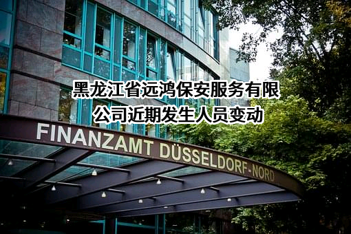 黑龙江省远鸿保安服务有限公司近期发生人员变动