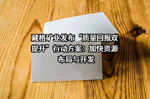 藏格矿业发布“质量回报双提升”行动方案：加快资源布局与开发