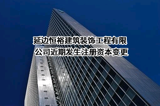 延边恒裕建筑装饰工程有限公司近期发生注册资本变更