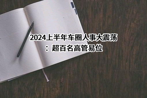 2024上半年车圈人事大震荡：超百名高管易位