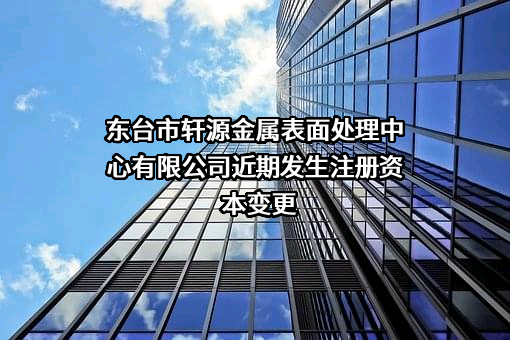 东台市轩源金属表面处理中心有限公司近期发生注册资本变更