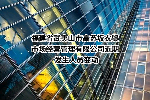 福建省武夷山市高苏坂农贸市场经营管理有限公司近期发生人员变动