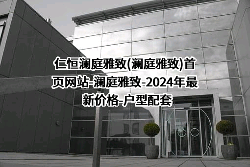 仁恒澜庭雅致(澜庭雅致)首页网站-澜庭雅致-2024年最新价格-户型配套