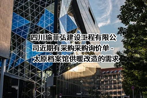 四川瑜菲弘建设工程有限公司近期有采购采购询价单 - 太原档案馆供暖改造的需求