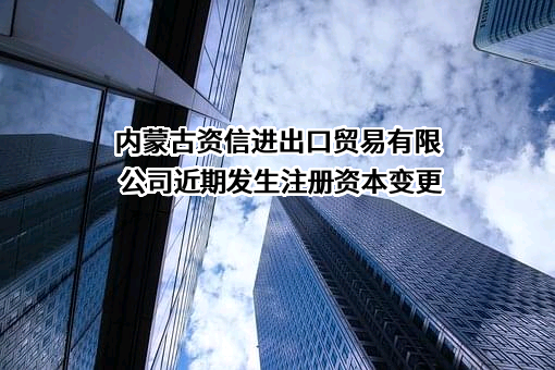 内蒙古资信进出口贸易有限公司近期发生注册资本变更