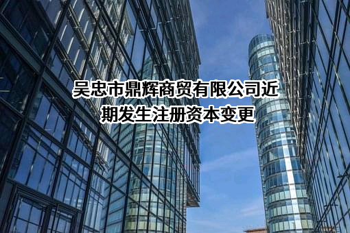 吴忠市鼎辉商贸有限公司近期发生注册资本变更