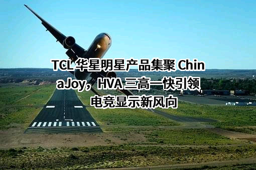TCL 华星明星产品集聚 ChinaJoy，HVA 三高一快引领电竞显示新风向