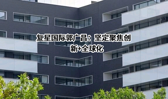 复星国际郭广昌：坚定聚焦创新+全球化