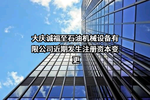 大庆诚福至石油机械设备有限公司近期发生注册资本变更