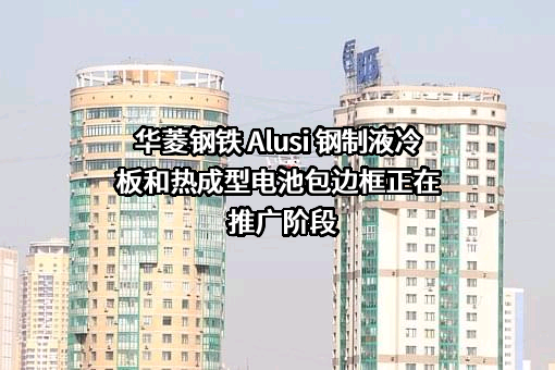 华菱钢铁 Alusi 钢制液冷板和热成型电池包边框正在推广阶段