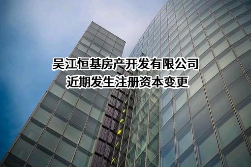 吴江恒基房产开发有限公司近期发生注册资本变更