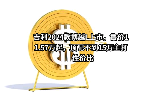 吉利2024款博越L上市，售价11.57万起，顶配不到15万主打性价比