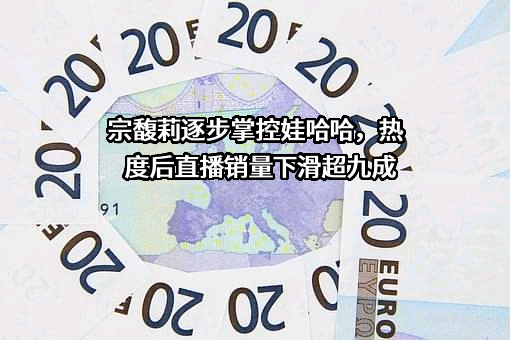 宗馥莉逐步掌控娃哈哈，热度后直播销量下滑超九成