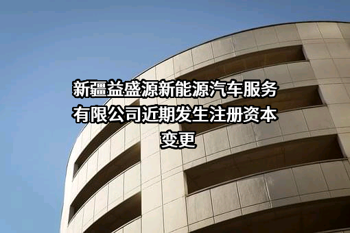 新疆益盛源新能源汽车服务有限公司近期发生注册资本变更